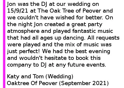 Oaktree Of Peover Wedding DJ 2021 - Jon was the DJ at our wedding on 15/9/21 at The Oak Tree of Peover and we couldn't have wished for better. We had postponed twice due to the pandemic and Jon accommodated our changing plans each time and was really professional and quick with email responses and enquiries. On the night Jon created a great party atmosphere and played fantastic music that had all ages up dancing. All requests were played and the mix of music was just perfect! We had the best evening and wouldn't hesitate to book this company to DJ at any future events. Katy and Tom (Wedding), The Oaktree Of Peover, September 2021